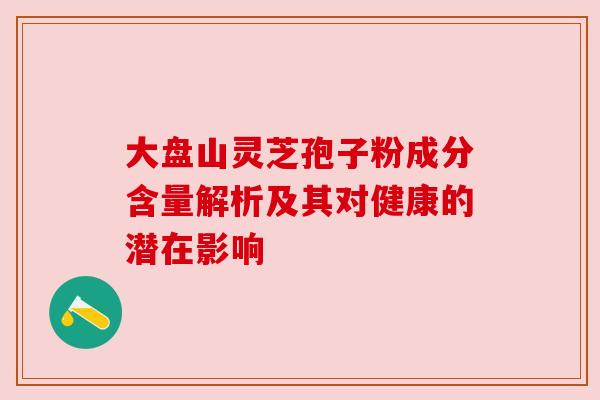 大盘山灵芝孢子粉成分含量解析及其对健康的潜在影响