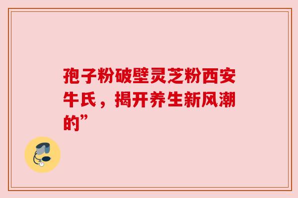 孢子粉破壁灵芝粉西安牛氏，揭开养生新风潮的”