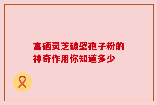 富硒灵芝破壁孢子粉的神奇作用你知道多少