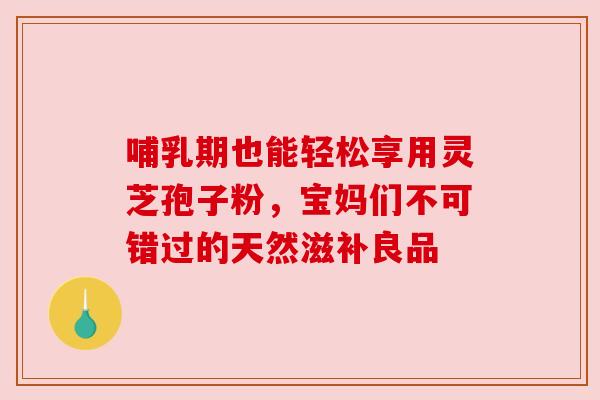 哺乳期也能轻松享用灵芝孢子粉，宝妈们不可错过的天然滋补良品