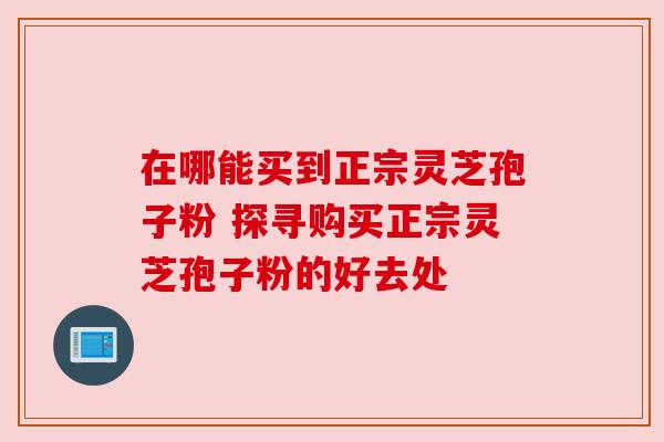 在哪能买到正宗灵芝孢子粉 探寻购买正宗灵芝孢子粉的好去处
