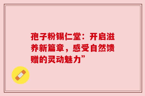 孢子粉锡仁堂:开启滋养新篇章,感受自然馈赠的灵动魅力” 孢子粉锡仁堂:开启滋养新篇章,感受自然馈赠的灵动魅力”