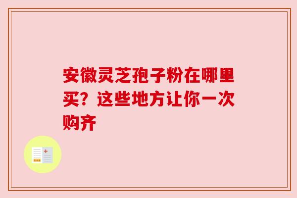 安徽灵芝孢子粉在哪里买？这些地方让你一次购齐