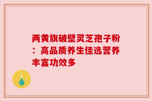 两黄旗破壁灵芝孢子粉：高品质养生佳选营养丰富功效多