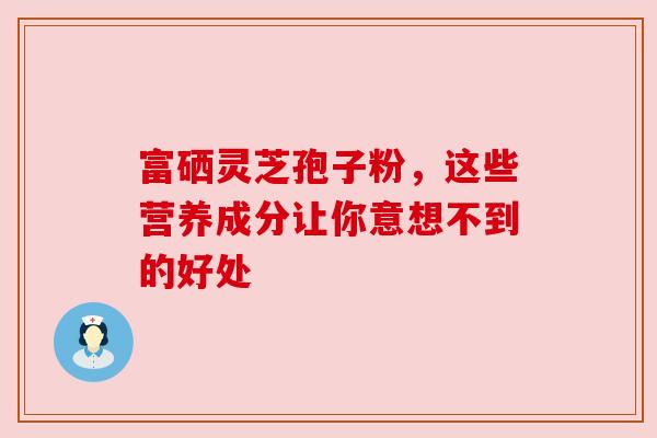 富硒灵芝孢子粉，这些营养成分让你意想不到的好处