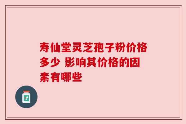 寿仙堂灵芝孢子粉价格多少 影响其价格的因素有哪些