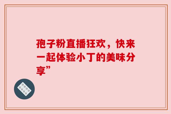 孢子粉直播狂欢,快来一起体验小丁的美味分享” 孢子粉直播狂欢,快来一起体验小丁的美味分享”