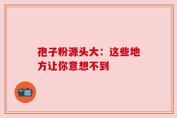 孢子粉源头大：这些地方让你意想不到