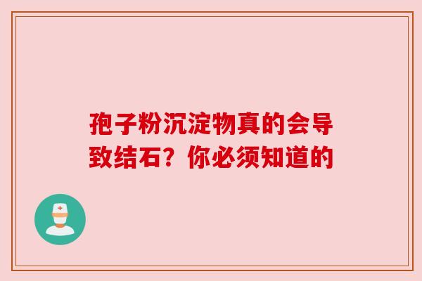 孢子粉沉淀物真的会导致结石?你必须知道的 孢子粉沉淀物真的会导致结石?你必须知道的