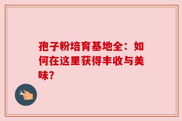 孢子粉培育基地全：如何在这里获得丰收与美味？