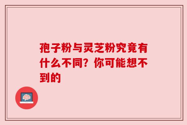 孢子粉与灵芝粉究竟有什么不同?你可能想不到的 孢子粉与灵芝粉究竟有什么不同?你可能想不到的