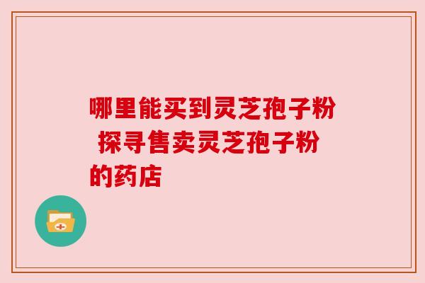 哪里能买到灵芝孢子粉 探寻售卖灵芝孢子粉的药店
