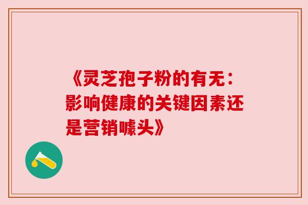 《灵芝孢子粉的有无：影响健康的关键因素还是营销噱头》