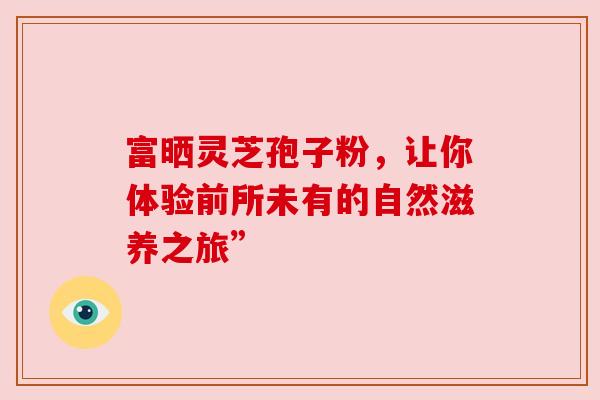 富晒灵芝孢子粉，让你体验前所未有的自然滋养之旅”