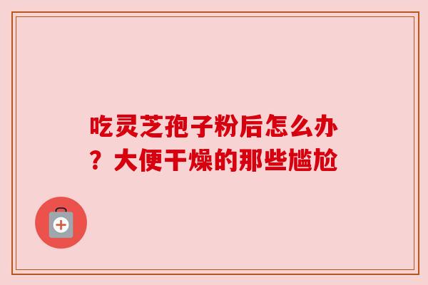 吃灵芝孢子粉后怎么办?大便干燥的那些尴尬 吃灵芝孢子粉后怎么办?大便干燥的那些尴尬