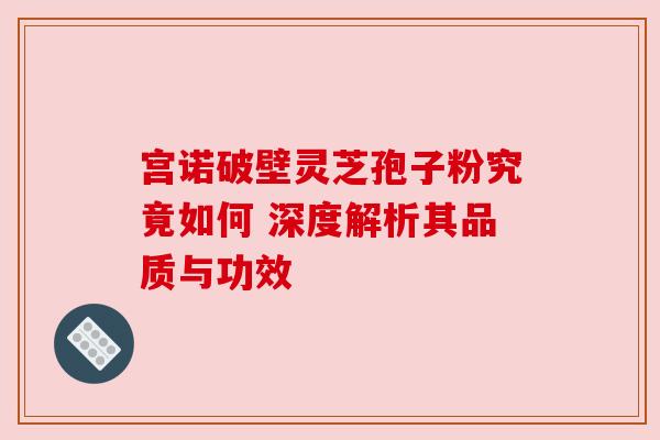 宫诺破壁灵芝孢子粉究竟如何 深度解析其品质与功效