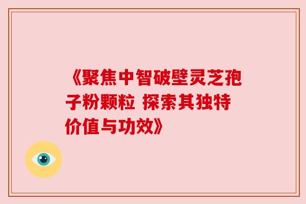 《聚焦中智破壁灵芝孢子粉颗粒 探索其独特价值与功效》