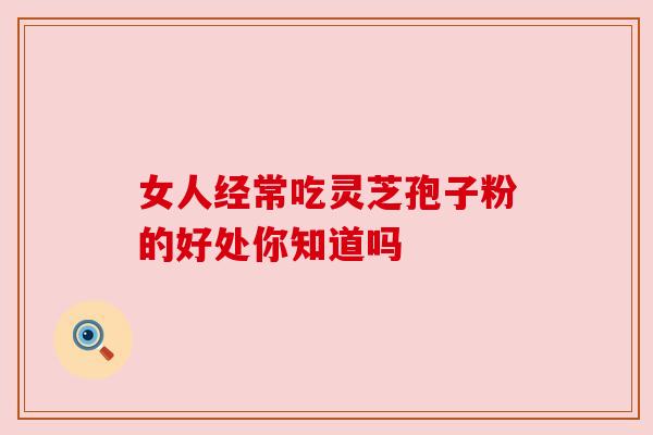女人经常吃灵芝孢子粉的好处你知道吗 女人经常吃灵芝孢子粉的好处你知道吗