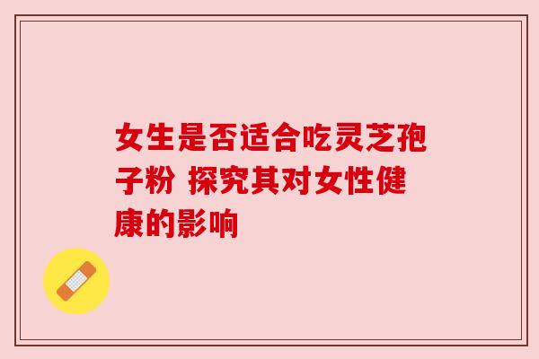 女生是否适合吃灵芝孢子粉 探究其对女性健康的影响 女生是否适合吃灵芝孢子粉 探究其对女性健康的影响