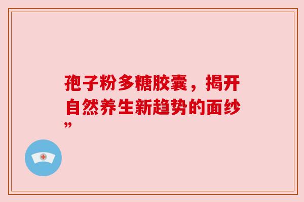孢子粉多糖胶囊，揭开自然养生新趋势的面纱”