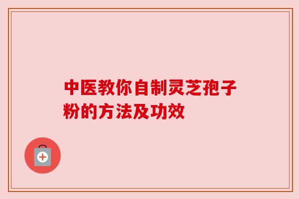 中医教你自制灵芝孢子粉的方法及功效 中医教你自制灵芝孢子粉的方法及功效