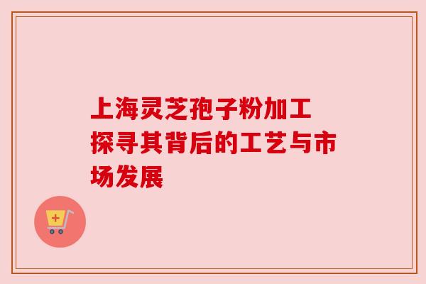 上海灵芝孢子粉加工 探寻其背后的工艺与市场发展
