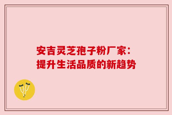 安吉灵芝孢子粉厂家：提升生活品质的新趋势