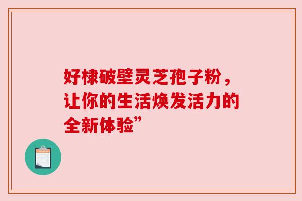 好棣破壁灵芝孢子粉，让你的生活焕发活力的全新体验”