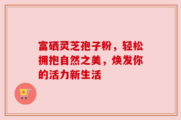 富硒灵芝孢子粉，轻松拥抱自然之美，焕发你的活力新生活
