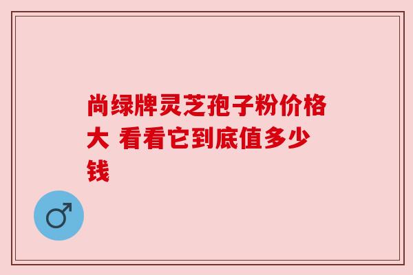 尚绿牌灵芝孢子粉价格大 看看它到底值多少钱