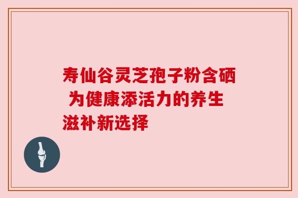 寿仙谷灵芝孢子粉含硒 为健康添活力的养生滋补新选择