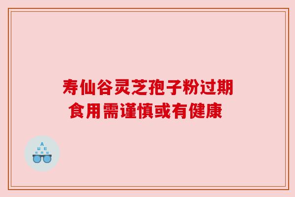 寿仙谷灵芝孢子粉过期 食用需谨慎或有健康