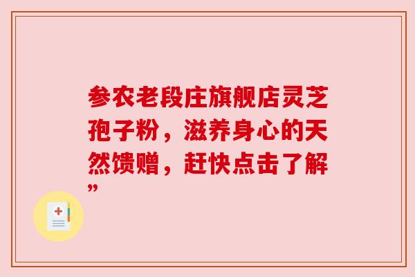 参农老段庄旗舰店灵芝孢子粉,滋养身心的天然馈赠,赶快点击了解” 参农老段庄旗舰店灵芝孢子粉,滋养身心的天然馈赠,赶快点击了解”