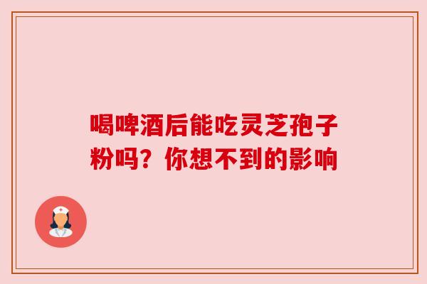喝啤酒后能吃灵芝孢子粉吗？你想不到的影响