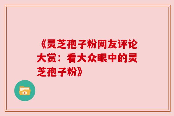 《灵芝孢子粉网友评论大赏:看大众眼中的灵芝孢子粉》 《灵芝孢子粉网友评论大赏:看大众眼中的灵芝孢子粉》