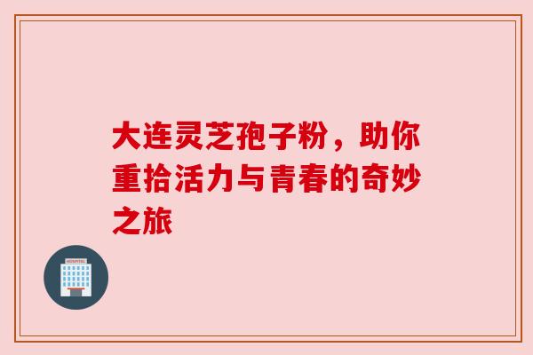 大连灵芝孢子粉，助你重拾活力与青春的奇妙之旅