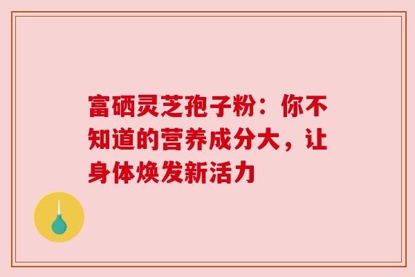 富硒灵芝孢子粉：你不知道的营养成分大，让身体焕发新活力