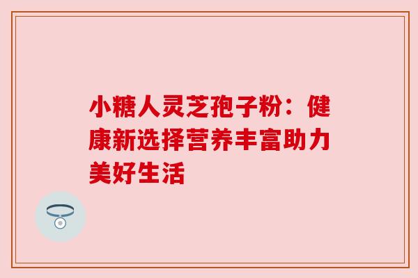小糖人灵芝孢子粉：健康新选择营养丰富助力美好生活