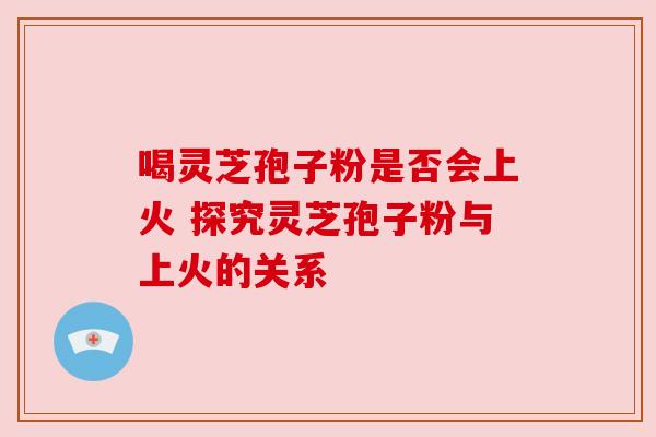 喝灵芝孢子粉是否会上火 探究灵芝孢子粉与上火的关系 喝灵芝孢子粉是否会上火 探究灵芝孢子粉与上火的关系