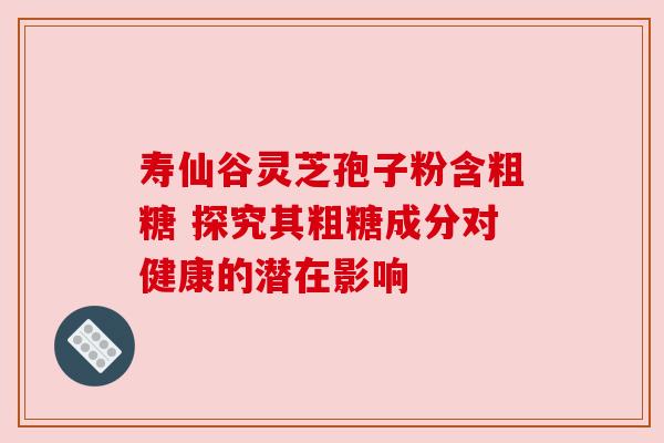 寿仙谷灵芝孢子粉含粗糖 探究其粗糖成分对健康的潜在影响