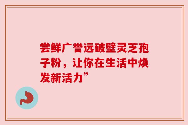 尝鲜广誉远破壁灵芝孢子粉，让你在生活中焕发新活力”
