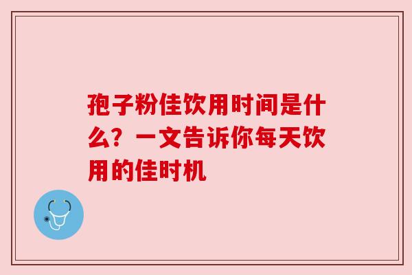 孢子粉佳饮用时间是什么？一文告诉你每天饮用的佳时机