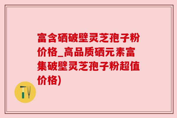 富含硒破壁灵芝孢子粉价格_高品质硒元素富集破壁灵芝孢子粉超值价格)