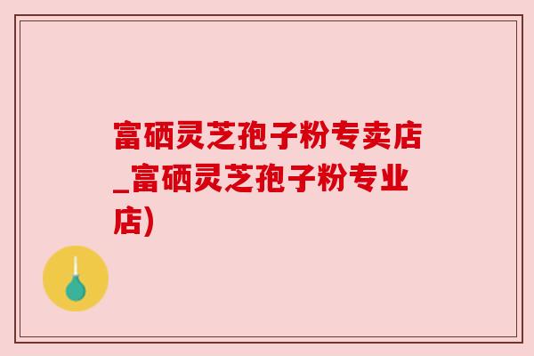 富硒灵芝孢子粉专卖店_富硒灵芝孢子粉专业店)