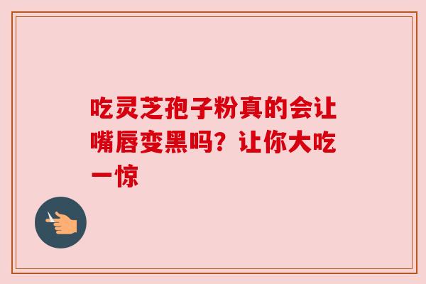吃灵芝孢子粉真的会让嘴唇变黑吗？让你大吃一惊