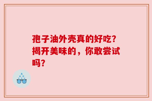 孢子油外壳真的好吃？揭开美味的，你敢尝试吗？