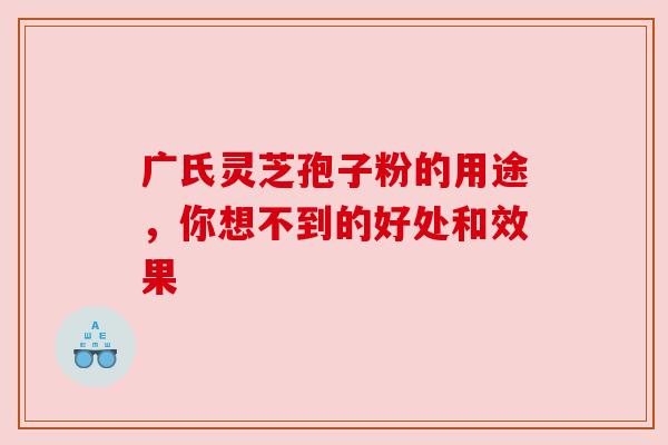 广氏灵芝孢子粉的用途，你想不到的好处和效果