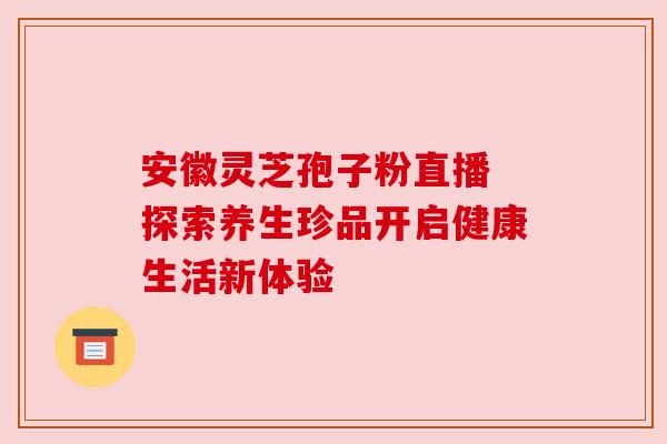 安徽灵芝孢子粉直播 探索养生珍品开启健康生活新体验