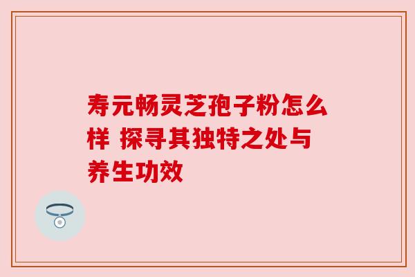 寿元畅灵芝孢子粉怎么样 探寻其独特之处与养生功效