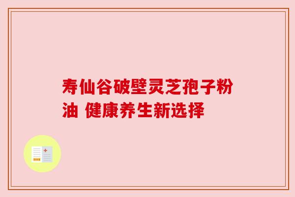 寿仙谷破壁灵芝孢子粉油 健康养生新选择 寿仙谷破壁灵芝孢子粉油 健康养生新选择